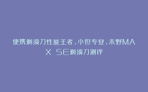 便携剃须刀性能王者，小但专业，未野MAX SE剃须刀测评