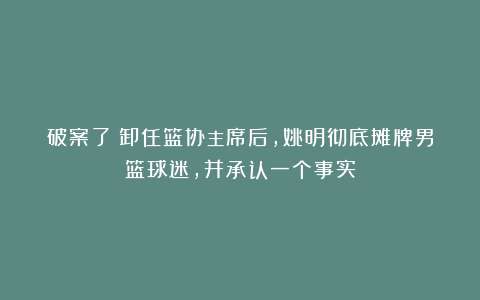 破案了！卸任篮协主席后，姚明彻底摊牌男篮球迷，并承认一个事实