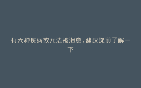 有六种疾病或无法被治愈，建议提前了解一下