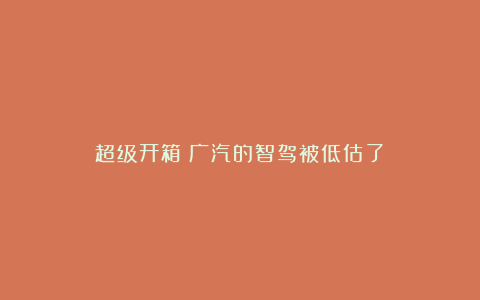 超级开箱丨广汽的智驾被低估了？