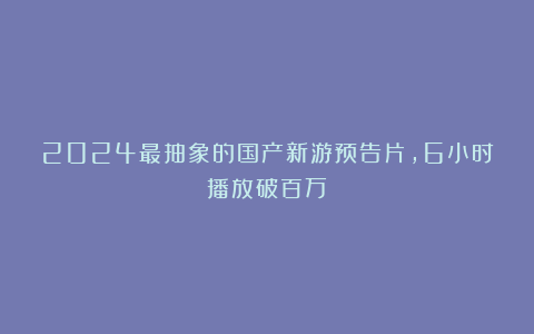 2024最抽象的国产新游预告片，6小时播放破百万