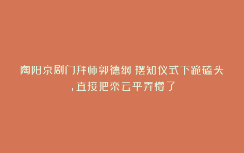 陶阳京剧门拜师郭德纲！摆知仪式下跪磕头，直接把栾云平弄懵了