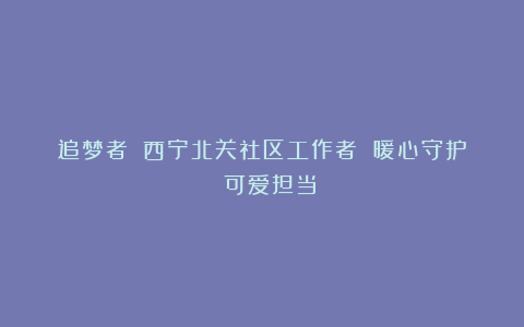 追梦者||西宁北关社区工作者 暖心守护 可爱担当