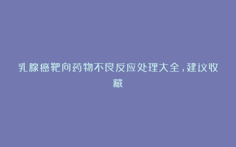 乳腺癌靶向药物不良反应处理大全，建议收藏！