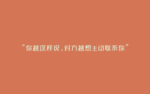 “你越这样说，对方越想主动联系你”