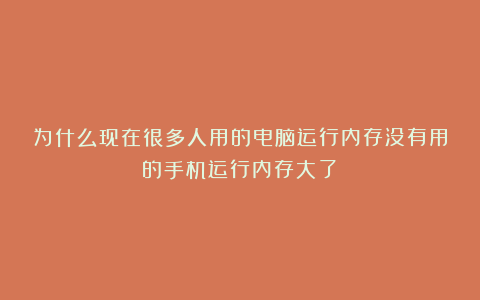 为什么现在很多人用的电脑运行内存没有用的手机运行内存大了？