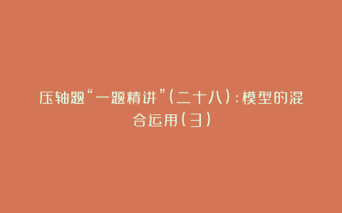 压轴题“一题精讲”(二十八):模型的混合运用(3)