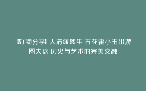 【好物分享】大清康熙年製青花霍小玉出游图大盘：历史与艺术的完美交融