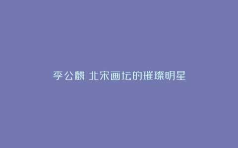 李公麟：北宋画坛的璀璨明星