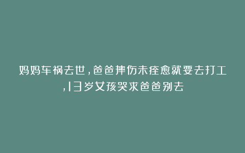 妈妈车祸去世，爸爸摔伤未痊愈就要去打工，13岁女孩哭求爸爸别去