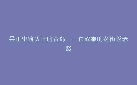 吴正中镜头下的青岛——有故事的老街芝罘路