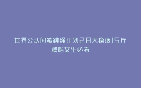 世界公认间歇跳绳计划28天稳瘦15斤（减脂女生必看）