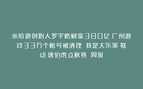 米哈游创始人罗宇皓财富380亿；广州游戏33万个账号被清理；《我是大东家》联动《唐伯虎点秋香》丨周报