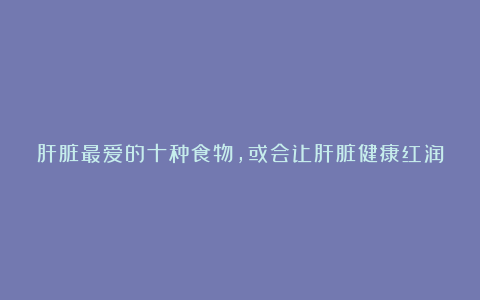 肝脏最爱的十种食物，或会让肝脏健康红润