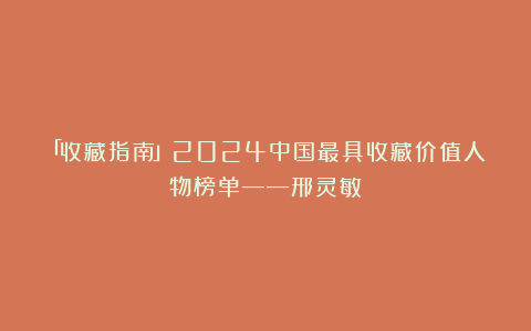 「收藏指南」2024中国最具收藏价值人物榜单——邢灵敏