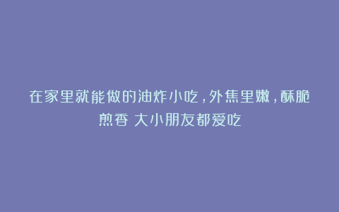 在家里就能做的油炸小吃，外焦里嫩，酥脆煎香！大小朋友都爱吃