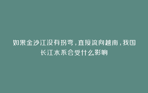 如果金沙江没有拐弯，直接流向越南，我国长江水系会受什么影响？