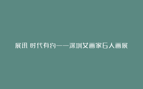 展讯丨时代有约——深圳女画家6人画展