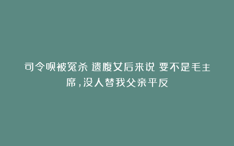 司令员被冤杀！遗腹女后来说：要不是毛主席，没人替我父亲平反