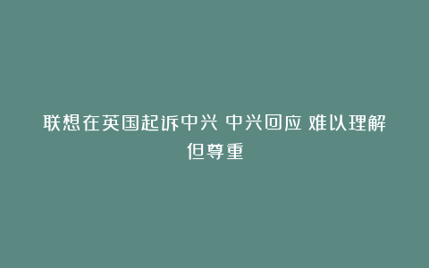 联想在英国起诉中兴！中兴回应：难以理解但尊重