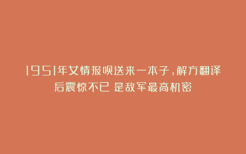 1951年女情报员送来一本子，解方翻译后震惊不已：是敌军最高机密