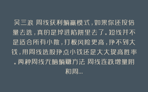 吴三浪：周线获利躺赢模式，如果你还按倍量去选，真的是掉进陷阱里去了。短线并不是适合所有小散，打板风险更高，挣不到大钱，用周线选股挣点小钱还是大大提高胜率。两种周线无脑躺赚方法：周线连跌增量阴和周…