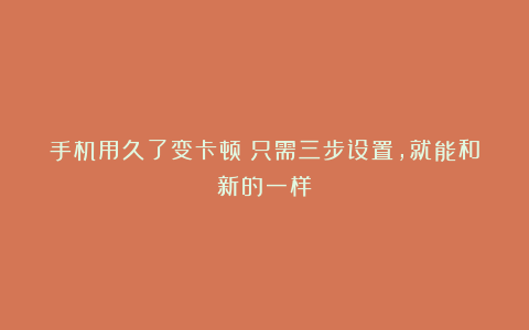 手机用久了变卡顿？只需三步设置，就能和新的一样！