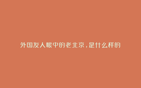 外国友人眼中的老北京，是什么样的？