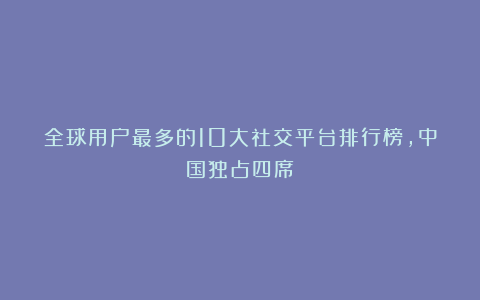 全球用户最多的10大社交平台排行榜，中国独占四席！