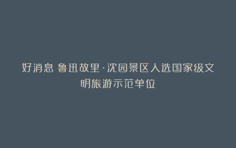 好消息！鲁迅故里·沈园景区入选国家级文明旅游示范单位