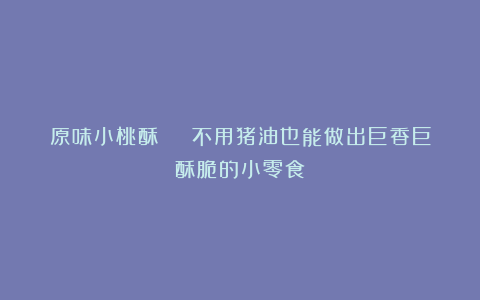 原味小桃酥 | 不用猪油也能做出巨香巨酥脆的小零食