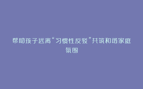 帮助孩子远离“习惯性反驳”共筑和谐家庭氛围