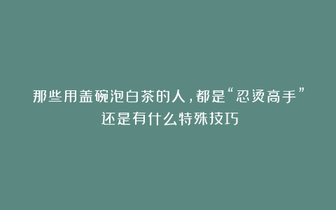 那些用盖碗泡白茶的人，都是“忍烫高手”？还是有什么特殊技巧？