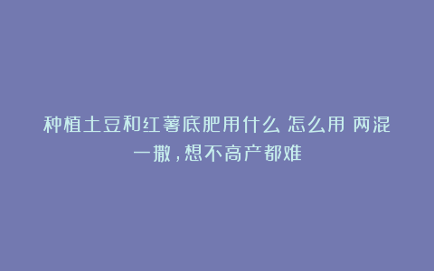 种植土豆和红薯底肥用什么？怎么用？两混一撒，想不高产都难