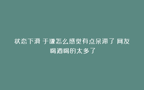 状态下滑？于谦怎么感觉有点呆滞了？网友：喝酒喝的太多了！