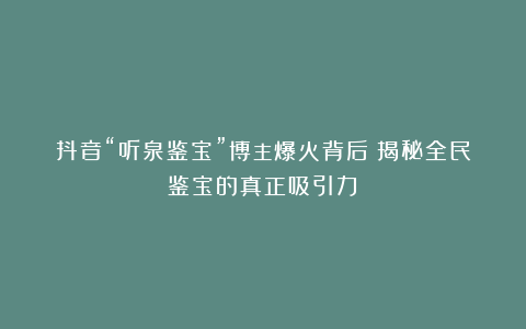 抖音“听泉鉴宝”博主爆火背后：揭秘全民鉴宝的真正吸引力！