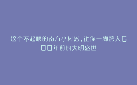 这个不起眼的南方小村落，让你一脚跨入600年前的大明盛世！