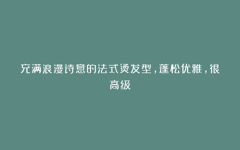 充满浪漫诗意的法式烫发型，蓬松优雅，很高级