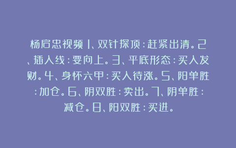 杨启忠视频：1、双针探顶:赶紧出清。2、插入线:要向上。3、平底形态:买入发财。4、身怀六甲:买入待涨。5、阳单胜:加仓。6、阴双胜:卖出。7、阴单胜:减仓。8、阳双胜:买进。