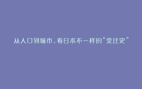 从人口到城市，看日本不一样的“变迁史”！