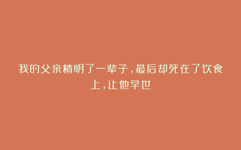 我的父亲精明了一辈子，最后却死在了饮食上，让他早世