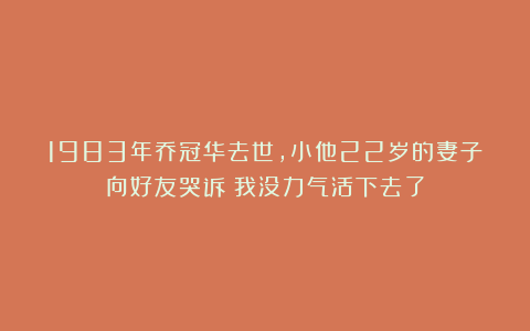 1983年乔冠华去世，小他22岁的妻子向好友哭诉：我没力气活下去了