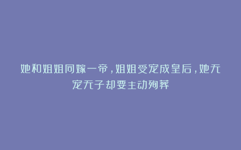 她和姐姐同嫁一帝，姐姐受宠成皇后，她无宠无子却要主动殉葬