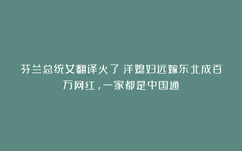 芬兰总统女翻译火了！洋媳妇远嫁东北成百万网红，一家都是中国通