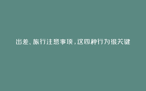 出差、旅行注意事项，这四种行为很关键！！！