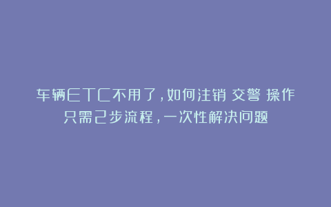 车辆ETC不用了，如何注销？交警：操作只需2步流程，一次性解决问题