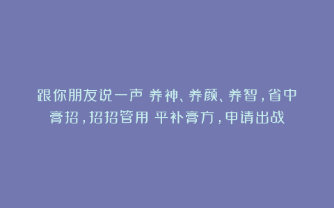 跟你朋友说一声：养神、养颜、养智，省中膏招，招招管用！平补膏方，申请出战！