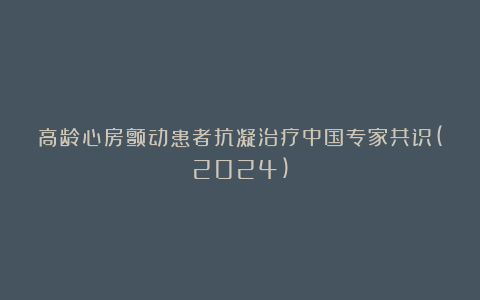 高龄心房颤动患者抗凝治疗中国专家共识(2024)