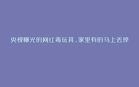 央视曝光的网红毒玩具，家里有的马上丢掉！