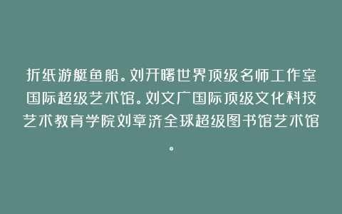 折纸游艇鱼船。刘开曙世界顶级名师工作室国际超级艺术馆。刘文广国际顶级文化科技艺术教育学院刘章济全球超级图书馆艺术馆。